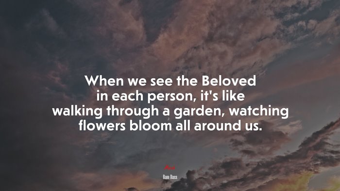 When we see the Beloved in each person, it’s like walking through a garden, watching flowers bloom all around us. | Ram Dass quote
