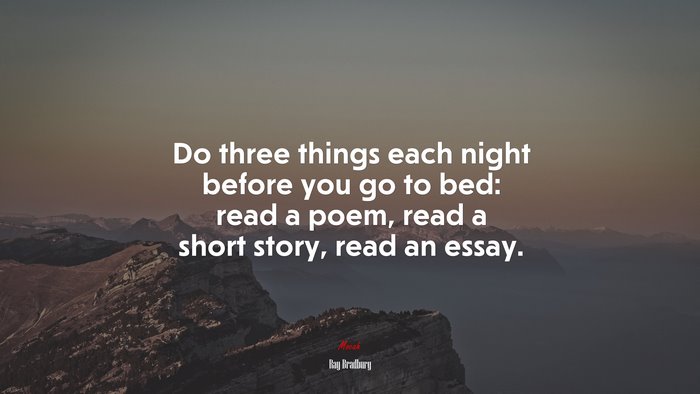 Do three things each night before you go to bed: read a poem, read a short story, read an essay. | Ray Bradbury quote