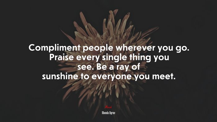 Compliment people wherever you go. Praise every single thing you see. Be a ray of sunshine to everyone you meet. | Rhonda Byrne quote