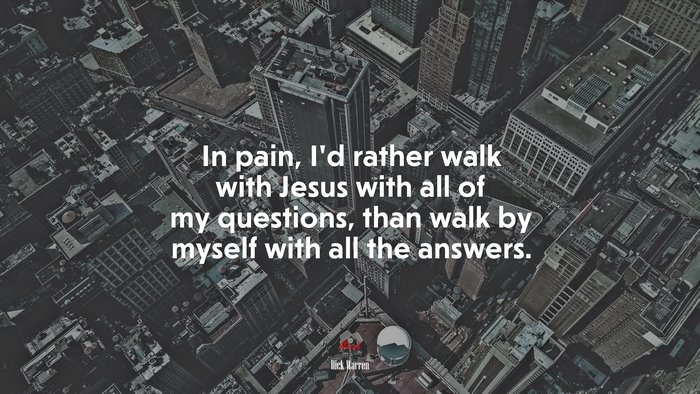 In pain, I’d rather walk with Jesus with all of my questions, than walk by myself with all the answers. | Rick Warren quote