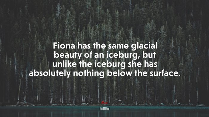 Fiona has the same glacial beauty of an iceburg, but unlike the iceburg she has absolutely nothing below the surface. | Roald Dahl quote