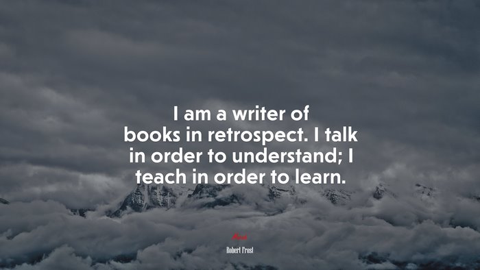 I am a writer of books in retrospect. I talk in order to understand; I teach in order to learn. | Robert Frost quote