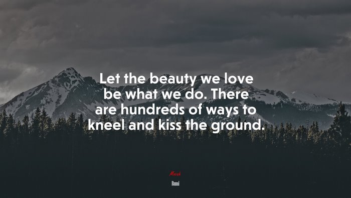 Let the beauty we love be what we do. There are hundreds of ways to kneel and kiss the ground. | Rumi quote