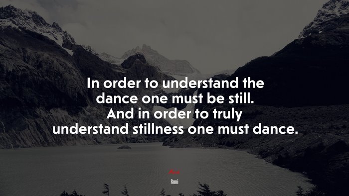 In order to understand the dance one must be still. And in order to truly understand stillness one must dance. | Rumi quote