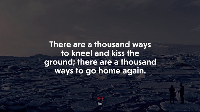 There are a thousand ways to kneel and kiss the ground; there are a thousand ways to go home again. | Rumi quote