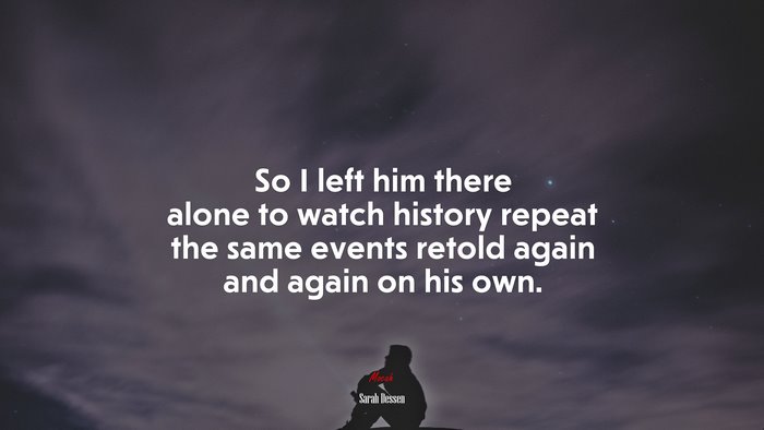 So I left him there alone to watch history repeat the same events retold again and again on his own. | Sarah Dessen quote