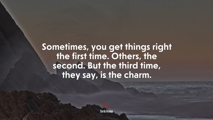 Sometimes, you get things right the first time. Others, the second. But the third time, they say, is the charm. | Sarah Dessen quote