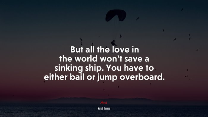 But all the love in the world won’t save a sinking ship. You have to either bail or jump overboard. | Sarah Dessen quote