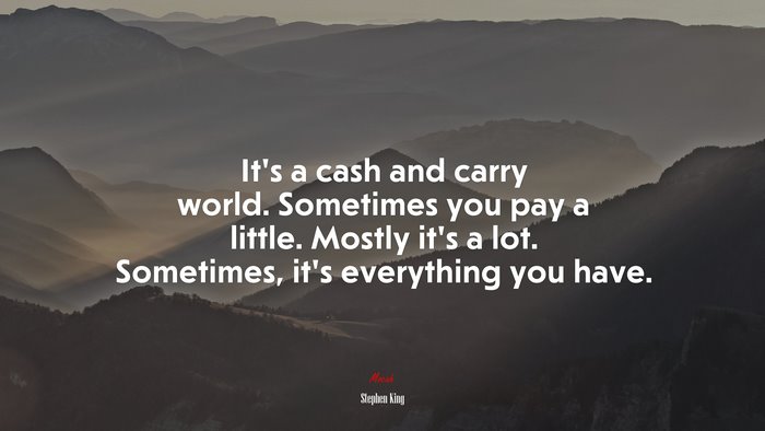 It’s a cash and carry world. Sometimes you pay a little. Mostly it’s a lot. Sometimes, it’s everything you have. | Stephen King quote