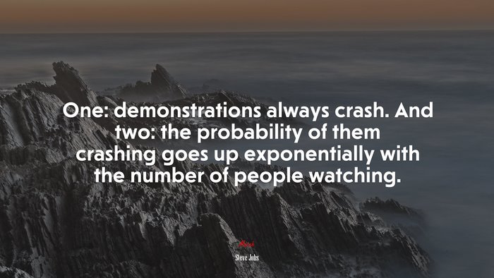 One: demonstrations always crash. And two: the probability of them crashing goes up exponentially with the number of people watching. | Steve Jobs quote