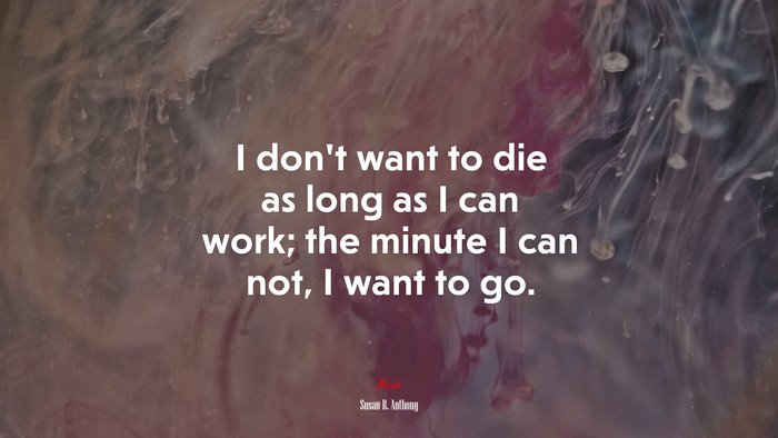 I don’t want to die as long as I can work; the minute I can not, I want to go. | Susan B. Anthony quote