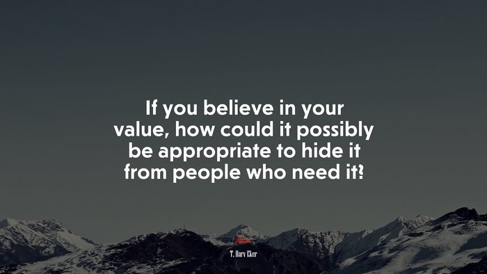 If you believe in your value, how could it possibly be appropriate to hide it from people who need it? | T. Harv Eker quote