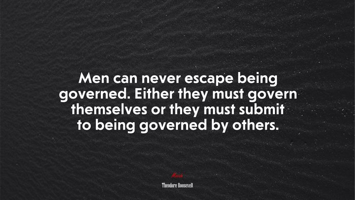 Men can never escape being governed. Either they must govern themselves or they must submit to being governed by others. | Theodore Roosevelt quote