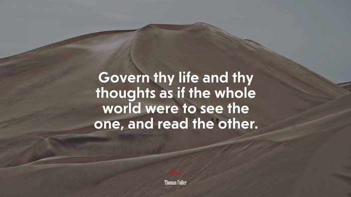 Govern thy life and thy thoughts as if the whole world were to see the one, and read the other. | Thomas Fuller quote
