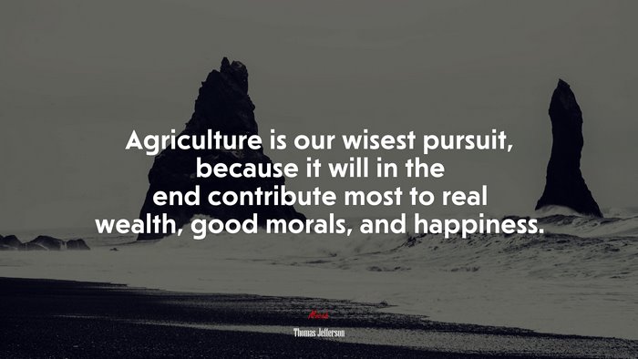 Agriculture is our wisest pursuit, because it will in the end contribute most to real wealth, good morals, and happiness. | Thomas Jefferson quote