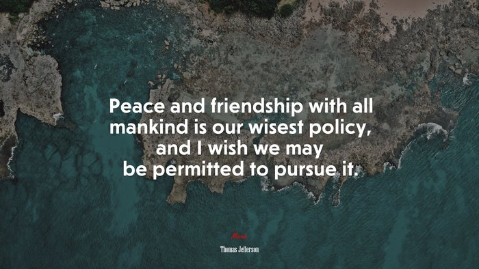 Peace and friendship with all mankind is our wisest policy, and I wish we may be permitted to pursue it. | Thomas Jefferson quote