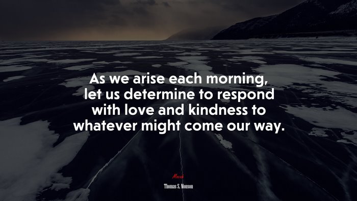 As we arise each morning, let us determine to respond with love and kindness to whatever might come our way. | Thomas S. Monson quote