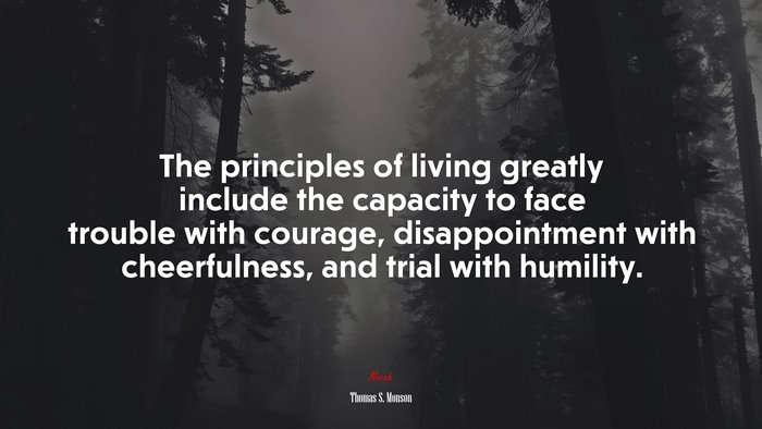 The principles of living greatly include the capacity to face trouble with courage, disappointment with cheerfulness, and trial with humility. | Thomas S. Monson quote