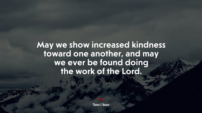 May we show increased kindness toward one another, and may we ever be found doing the work of the Lord. | Thomas S. Monson quote