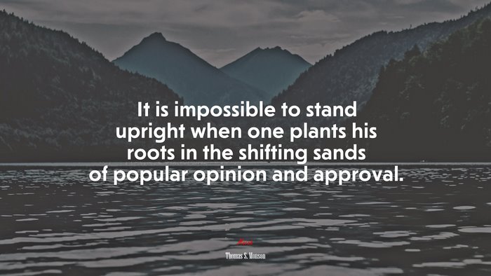 It is impossible to stand upright when one plants his roots in the shifting sands of popular opinion and approval. | Thomas S. Monson quote