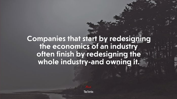 Companies that start by redesigning the economics of an industry often finish by redesigning the whole industry-and owning it. | Tim Ferriss quote