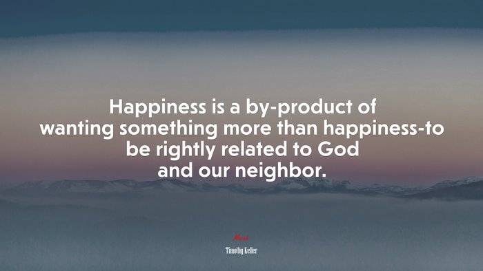 Happiness is a by-product of wanting something more than happiness-to be rightly related to God and our neighbor. | Timothy Keller quote