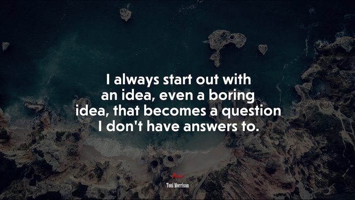 I always start out with an idea, even a boring idea, that becomes a question I don’t have answers to. | Toni Morrison quote