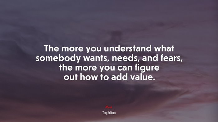 The more you understand what somebody wants, needs, and fears, the more you can figure out how to add value. | Tony Robbins quote