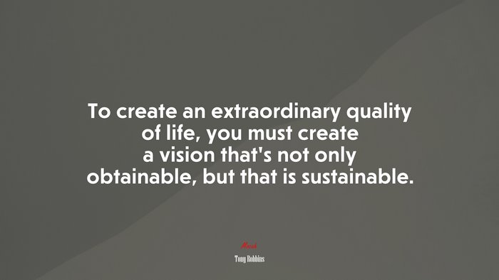 To create an extraordinary quality of life, you must create a vision that’s not only obtainable, but that is sustainable. | Tony Robbins quote