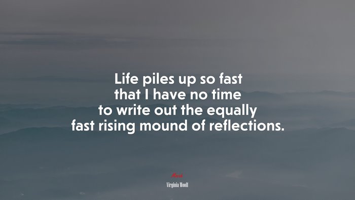 Life piles up so fast that I have no time to write out the equally fast rising mound of reflections. | Virginia Woolf quote