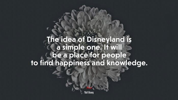 The idea of Disneyland is a simple one. It will be a place for people to find happiness and knowledge. | Walt Disney quote
