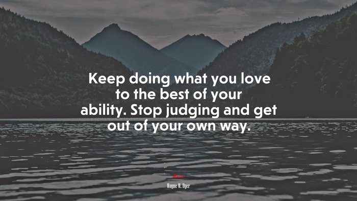 Keep doing what you love to the best of your ability. Stop judging and get out of your own way. | Wayne W. Dyer quote