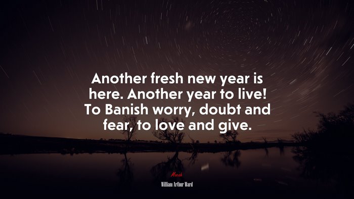 Another fresh new year is here. Another year to live! To Banish worry, doubt and fear, to love and give. | William Arthur Ward quote