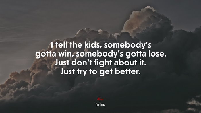 I tell the kids, somebody’s gotta win, somebody’s gotta lose. Just don’t fight about it. Just try to get better. | Yogi Berra quote
