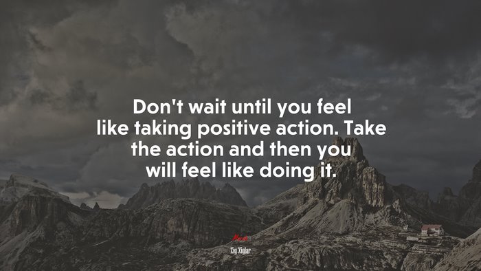 Don’t wait until you feel like taking positive action. Take the action and then you will feel like doing it. | Zig Ziglar quote