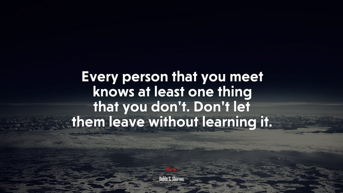 Every person that you meet knows at least one thing that you don’t. Don’t let them leave without learning it. | Robin S. Sharma quote