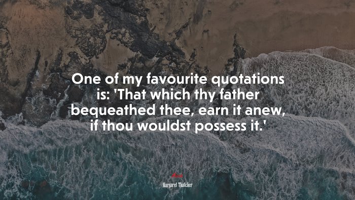 One of my favourite quotations is: ‘That which thy father bequeathed thee, earn it anew, if thou wouldst possess it.’ | Margaret Thatcher quote