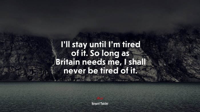 I’ll stay until I’m tired of it. So long as Britain needs me, I shall never be tired of it. | Margaret Thatcher quote