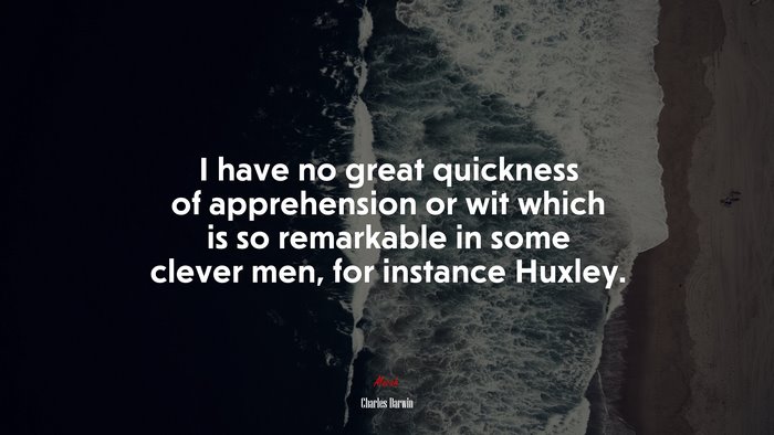 I have no great quickness of apprehension or wit which is so remarkable in some clever men, for instance Huxley. | Charles Darwin quote