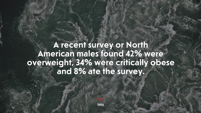 A recent survey or North American males found 42% were overweight, 34% were critically obese and 8% ate the survey. | Banksy quote