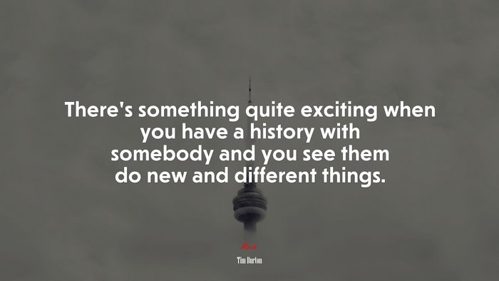 There’s something quite exciting when you have a history with somebody and you see them do new and different things. | Tim Burton quote