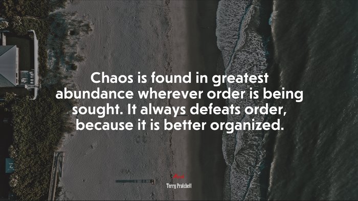 Chaos is found in greatest abundance wherever order is being sought. It always defeats order, because it is better organized. | Terry Pratchett quote