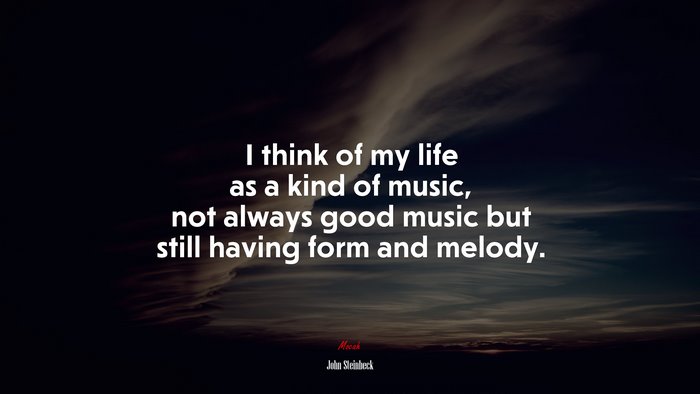 I think of my life as a kind of music, not always good music but still having form and melody. | John Steinbeck quote