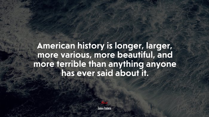 American history is longer, larger, more various, more beautiful, and more terrible than anything anyone has ever said about it. | James Baldwin quote