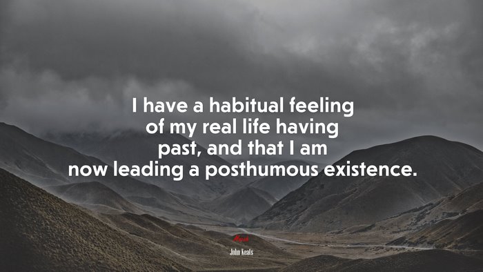 I have a habitual feeling of my real life having past, and that I am now leading a posthumous existence. | John Keats quote