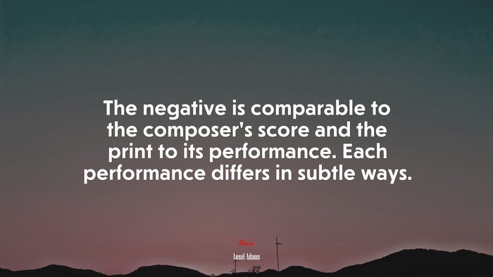 The negative is comparable to the composer’s score and the print to its performance. Each performance differs in subtle ways. | Ansel Adams quote
