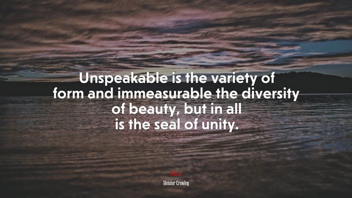 Unspeakable is the variety of form and immeasurable the diversity of beauty, but in all is the seal of unity. | Aleister Crowley quote