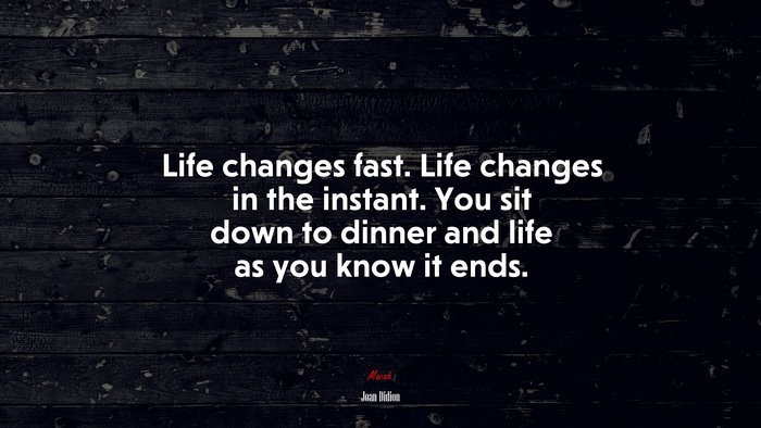 Life changes fast. Life changes in the instant. You sit down to dinner and life as you know it ends. | Joan Didion quote