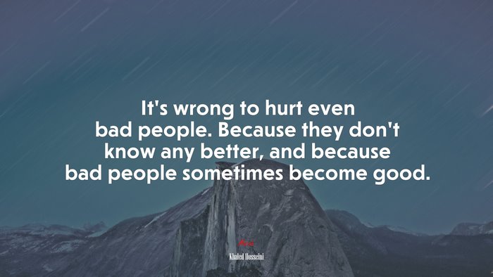 It’s wrong to hurt even bad people. Because they don’t know any better, and because bad people sometimes become good. | Khaled Hosseini quote