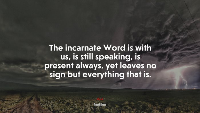 The incarnate Word is with us, is still speaking, is present always, yet leaves no sign but everything that is. | Wendell Berry quote